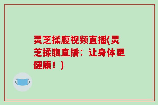 灵芝揉腹视频直播(灵芝揉腹直播：让身体更健康！)