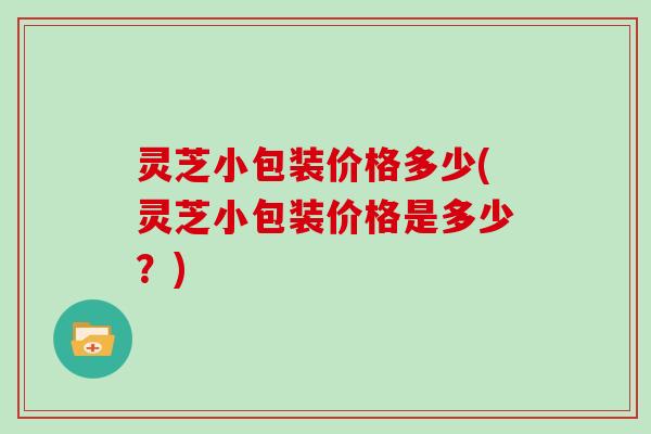 灵芝小包装价格多少(灵芝小包装价格是多少？)