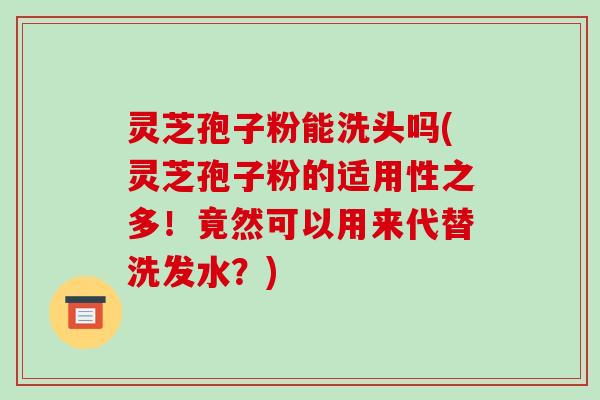 灵芝孢子粉能洗头吗(灵芝孢子粉的适用性之多！竟然可以用来代替洗发水？)