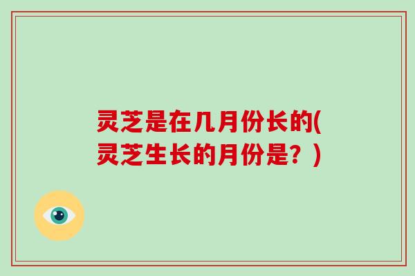 灵芝是在几月份长的(灵芝生长的月份是？)