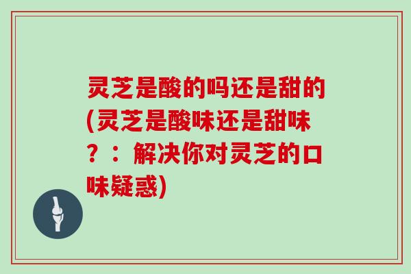 灵芝是酸的吗还是甜的(灵芝是酸味还是甜味？：解决你对灵芝的口味疑惑)