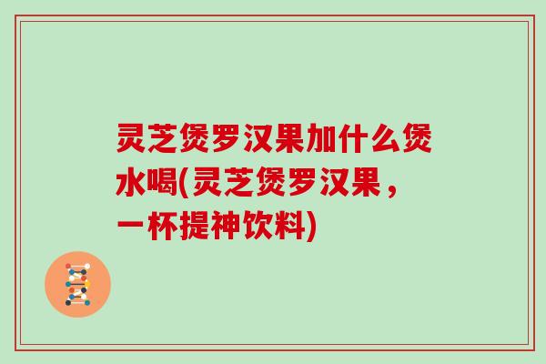 灵芝煲罗汉果加什么煲水喝(灵芝煲罗汉果，一杯提神饮料)