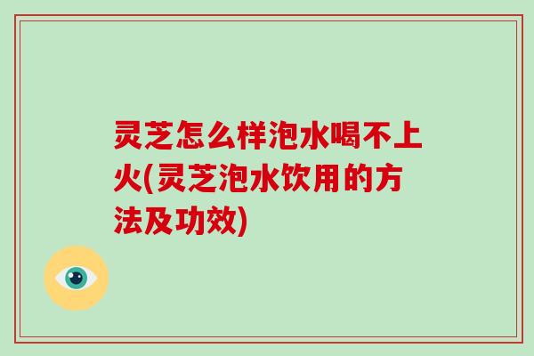 灵芝怎么样泡水喝不上火(灵芝泡水饮用的方法及功效)