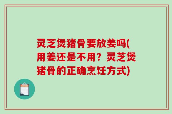 灵芝煲猪骨要放姜吗(用姜还是不用？灵芝煲猪骨的正确烹饪方式)