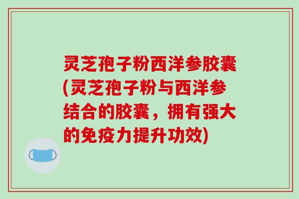 灵芝孢子粉西洋参胶囊(灵芝孢子粉与西洋参结合的胶囊，拥有强大的免疫力提升功效)