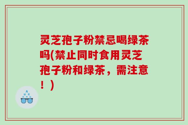 灵芝孢子粉禁忌喝绿茶吗(禁止同时食用灵芝孢子粉和绿茶，需注意！)