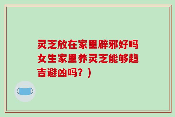 灵芝放在家里辟邪好吗女生家里养灵芝能够趋吉避凶吗？)