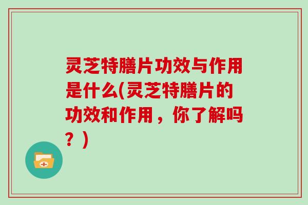 灵芝特膳片功效与作用是什么(灵芝特膳片的功效和作用，你了解吗？)