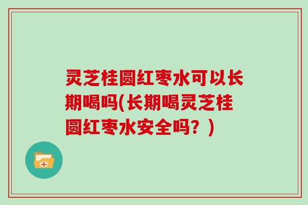 灵芝桂圆红枣水可以长期喝吗(长期喝灵芝桂圆红枣水安全吗？)