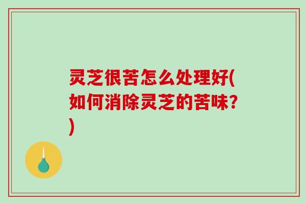 灵芝很苦怎么处理好(如何消除灵芝的苦味？)