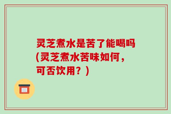灵芝煮水是苦了能喝吗(灵芝煮水苦味如何，可否饮用？)