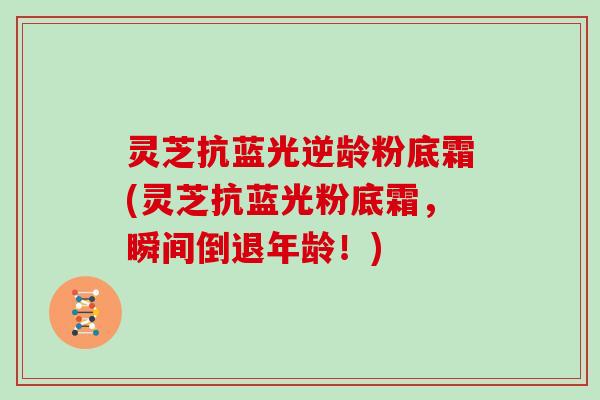 灵芝抗蓝光逆龄粉底霜(灵芝抗蓝光粉底霜，瞬间倒退年龄！)