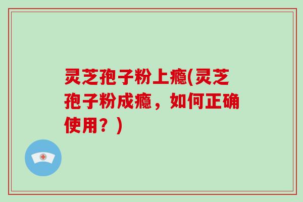 灵芝孢子粉上瘾(灵芝孢子粉成瘾，如何正确使用？)