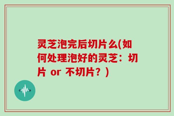 灵芝泡完后切片么(如何处理泡好的灵芝：切片 or 不切片？)