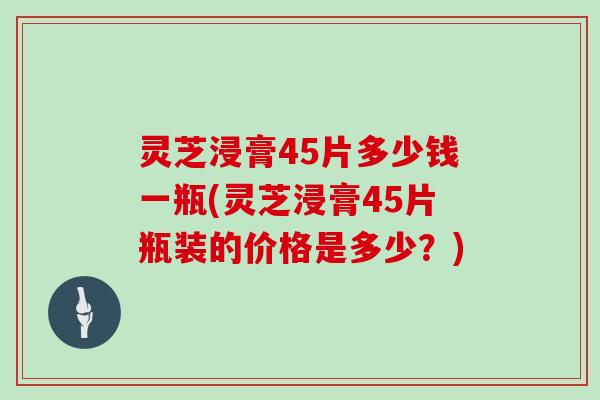 灵芝浸膏45片多少钱一瓶(灵芝浸膏45片瓶装的价格是多少？)