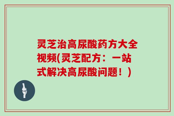 灵芝高尿酸药方大全视频(灵芝配方：一站式解决高尿酸问题！)