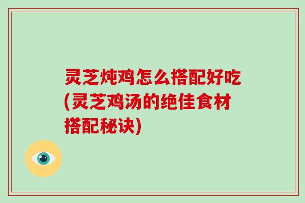 灵芝炖鸡怎么搭配好吃(灵芝鸡汤的绝佳食材搭配秘诀)
