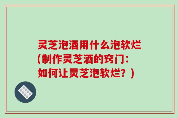 灵芝泡酒用什么泡软烂(制作灵芝酒的窍门：如何让灵芝泡软烂？)