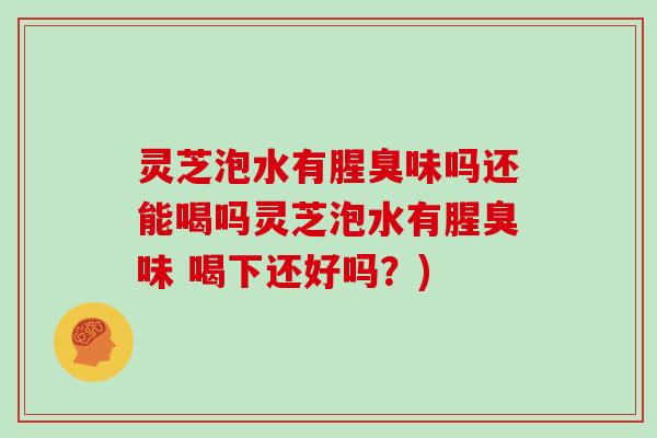 灵芝泡水有腥臭味吗还能喝吗灵芝泡水有腥臭味 喝下还好吗？)