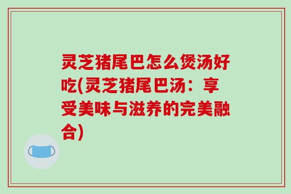 灵芝猪尾巴怎么煲汤好吃(灵芝猪尾巴汤：享受美味与滋养的完美融合)