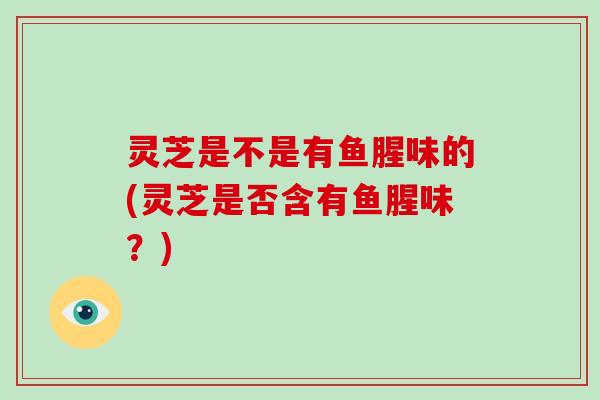 灵芝是不是有鱼腥味的(灵芝是否含有鱼腥味？)