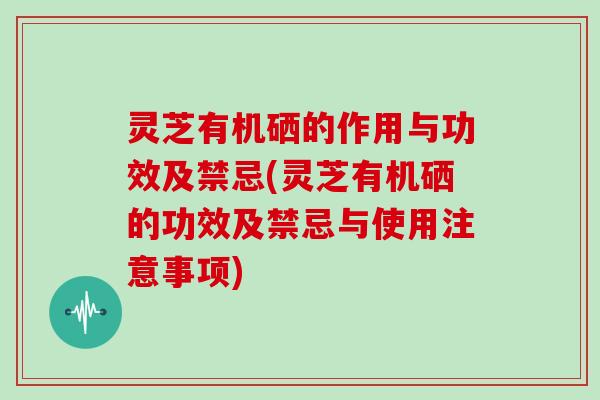 灵芝有机硒的作用与功效及禁忌(灵芝有机硒的功效及禁忌与使用注意事项)