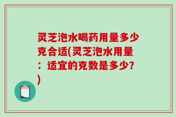 灵芝泡水喝药用量多少克合适(灵芝泡水用量：适宜的克数是多少？)