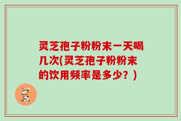 灵芝孢子粉粉末一天喝几次(灵芝孢子粉粉末的饮用频率是多少？)