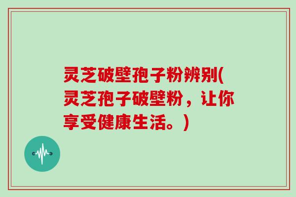 灵芝破壁孢子粉辨别(灵芝孢子破壁粉，让你享受健康生活。)