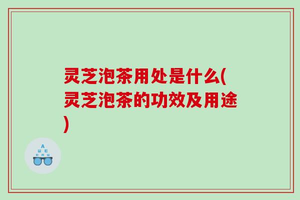 灵芝泡茶用处是什么(灵芝泡茶的功效及用途)