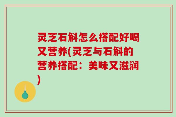 灵芝石斛怎么搭配好喝又营养(灵芝与石斛的营养搭配：美味又滋润)