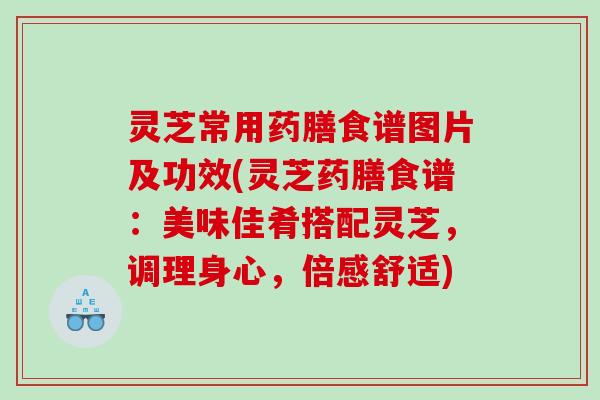 灵芝常用药膳食谱图片及功效(灵芝药膳食谱：美味佳肴搭配灵芝，调理身心，倍感舒适)