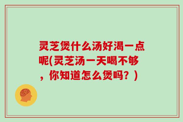 灵芝煲什么汤好渴一点呢(灵芝汤一天喝不够，你知道怎么煲吗？)