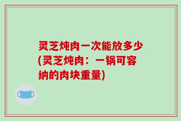 灵芝炖肉一次能放多少(灵芝炖肉：一锅可容纳的肉块重量)