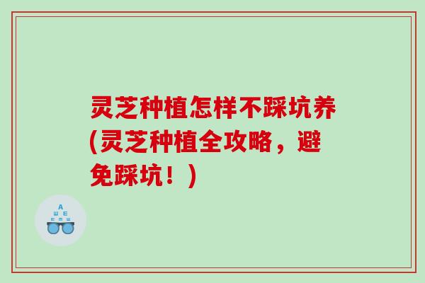 灵芝种植怎样不踩坑养(灵芝种植全攻略，避免踩坑！)