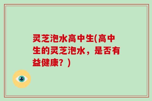 灵芝泡水高中生(高中生的灵芝泡水，是否有益健康？)