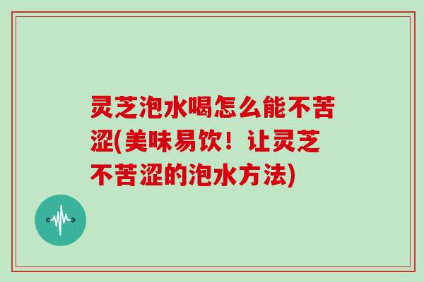 灵芝泡水喝怎么能不苦涩(美味易饮！让灵芝不苦涩的泡水方法)