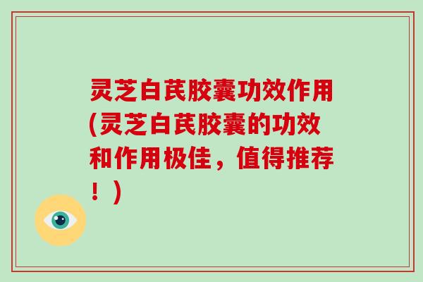 灵芝白芪胶囊功效作用(灵芝白芪胶囊的功效和作用极佳，值得推荐！)