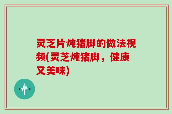 灵芝片炖猪脚的做法视频(灵芝炖猪脚，健康又美味)