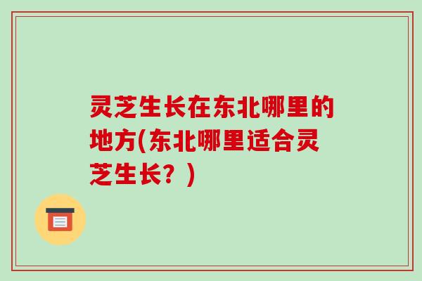 灵芝生长在东北哪里的地方(东北哪里适合灵芝生长？)