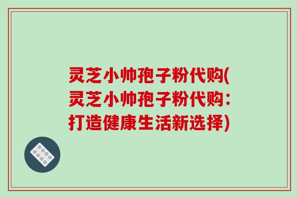 灵芝小帅孢子粉代购(灵芝小帅孢子粉代购：打造健康生活新选择)