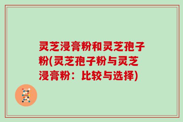 灵芝浸膏粉和灵芝孢子粉(灵芝孢子粉与灵芝浸膏粉：比较与选择)