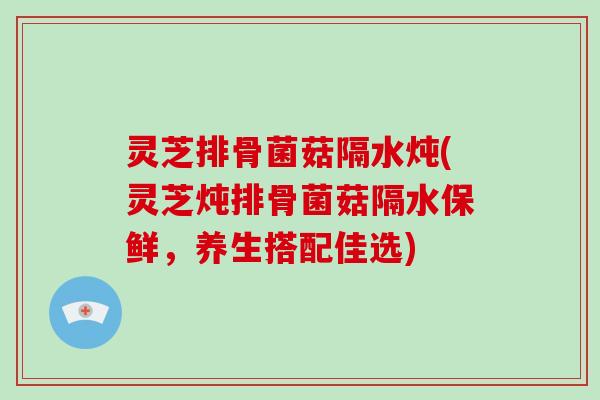 灵芝排骨菌菇隔水炖(灵芝炖排骨菌菇隔水保鲜，养生搭配佳选)