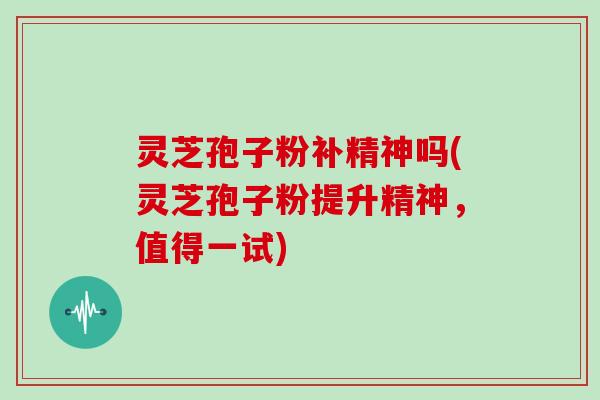 灵芝孢子粉补精神吗(灵芝孢子粉提升精神，值得一试)