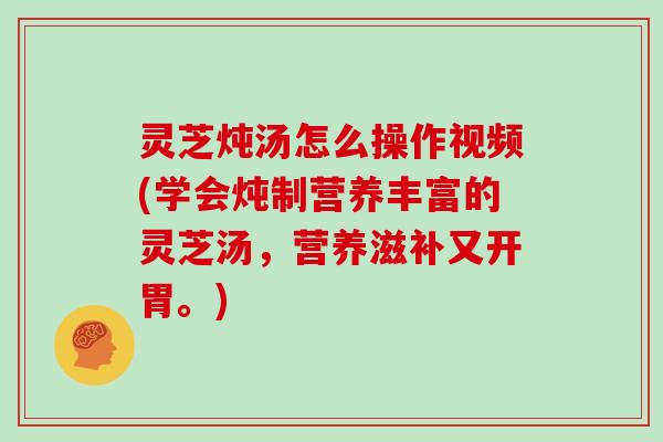 灵芝炖汤怎么操作视频(学会炖制营养丰富的灵芝汤，营养滋补又开胃。)
