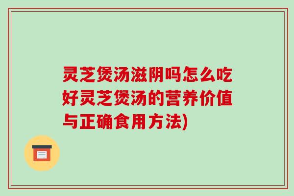 灵芝煲汤滋阴吗怎么吃好灵芝煲汤的营养价值与正确食用方法)