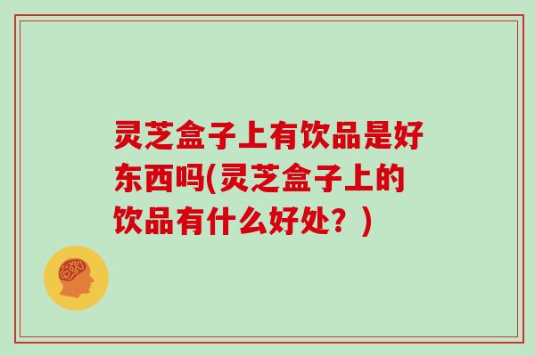 灵芝盒子上有饮品是好东西吗(灵芝盒子上的饮品有什么好处？)
