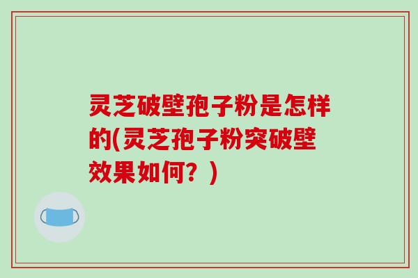 灵芝破壁孢子粉是怎样的(灵芝孢子粉突破壁效果如何？)