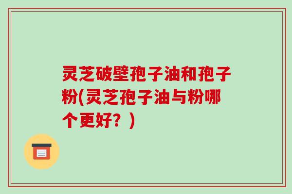 灵芝破壁孢子油和孢子粉(灵芝孢子油与粉哪个更好？)