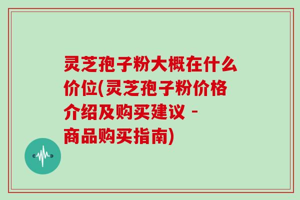 灵芝孢子粉大概在什么价位(灵芝孢子粉价格介绍及购买建议 - 商品购买指南)
